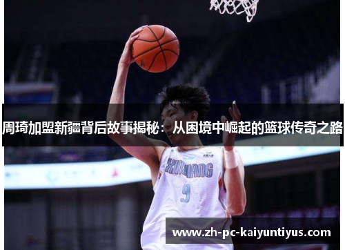 周琦加盟新疆背后故事揭秘：从困境中崛起的篮球传奇之路