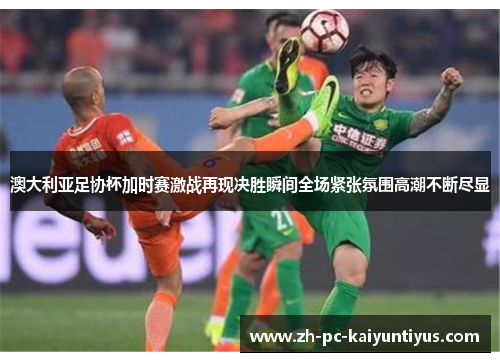 澳大利亚足协杯加时赛激战再现决胜瞬间全场紧张氛围高潮不断尽显