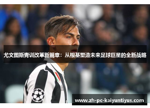 尤文图斯青训改革新篇章：从根基塑造未来足球巨星的全新战略