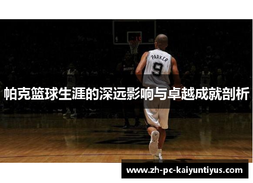 帕克篮球生涯的深远影响与卓越成就剖析
