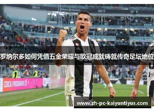 罗纳尔多如何凭借五金荣耀与欧冠成就铸就传奇足坛地位 罗纳尔多如何凭借五金荣耀与欧冠成就铸就传奇足坛地位