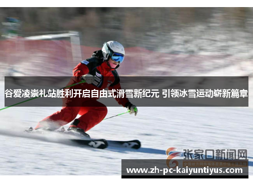 谷爱凌崇礼站胜利开启自由式滑雪新纪元 引领冰雪运动崭新篇章