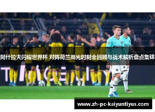阿什拉夫闪耀世界杯 对阵荷兰高光时刻全回顾与战术解析盘点集锦